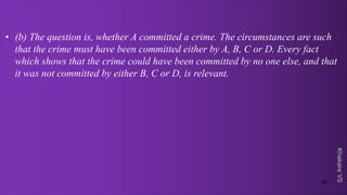 Khakare
VS
• (b) The question is, whether A committed a crime. The circumstances are such
that the crime must have been committed either by A, B, C or D. Every fact
which shows that the crime could have been committed by no one else, and that
it was not committed by either B, C or D, is relevant.
35
 