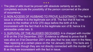 Khakare
VS
...
• The plea of alibi must be proved with absolute certainty so as to
completely exclude the possibility of the person concerned at the place
of occurrence.
• 2: NON ACCESS OF HUSBAND TO PROVE ILLEGITMACY: The fact in
issue is whether A is the legitimate son of B. The fact that B had no
access to the mother of A for 270 days before the birth of A is
inconsistent with the fact that A is the legitimate son of B; hence it is
admissible under sec. 9.
• 3: SURVIVAL OF THE ALLEGED DECEASED: A is charged with murder
of B on the 31st December, 2001. Evidence is offered to prove that B
was alive on 31st December 2001 ans also that he was seen in the New
Year rejoicing at a certain place on the 1st January 2002. The facts are
relevant even though they are not directly connected with the murder of
B as they are inconsistent with the fact in issue.
37
 