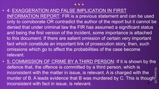 Khakare
VS
...
• 4: EXAGGERATION AND FALSE IMPLICATION IN FIRST
INFORMATION REPORT: FIR is a previous statement and can be used
only to corroborate OR contradict the author of the report but it cannot be
denied that under criminal law the FIR has assumed a significant status
and being the first version of the incident, some importance is attached
to this document. If there are salient omission of certain very important
fact which constitute an important link of prosecution story, then, such
omissions which go to affect the probabilities of the case become
relevant.
• 5: COMMISSION OF CRIME BY A THIRD PERSON: If it is shown by the
defence that, the offence is committed by a third person, which is
inconsistent with the matter in issue, is relevant. A is charged with the
murder of B. A leads evidence that B was murdered by C. This is though
inconsistent with fact in issue, is relevant. 38
 