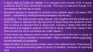 Khakare
VS
• 6 SELF INFLICTION OF HARM: A is charged with murder of B. A leads
evidence that B had committed suicide. This fact is relevant though it is
inconsistent with the fact in issue.
• [physical capacity or incapacity to commit crime; balastic report, CA report, PM
report , contradictory medical/chemical/analysis reports etc.]
• CLAUSE 2: The facts proved under clause1 only negative the the existence of
facts in issue or relevant fact. By the proof of those facts the existence of the
fact in issue or relevant fact is disproved. Clause 2 deals with both the
affirmative and negative aspects of the fact in issue. Under this clause 2 the
facts proved are not so conclusive as under clause 1.
• Those facts are relevant which make the existence of the fact in issue or
relevant fact highly probable or improbable. Highly probable means more than
normal standard of probability.
• [determination of award giving market value of the adjacent land; Oral tenancy
- denial by landlord-showing deed in favour of landlord; omission of important
fact]
39
 