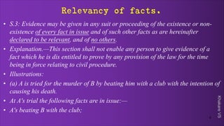 Khakare
VS
Relevancy of facts.
• S.3: Evidence may be given in any suit or proceeding of the existence or non-
existence of every fact in issue and of such other facts as are hereinafter
declared to be relevant, and of no others.
• Explanation.—This section shall not enable any person to give evidence of a
fact which he is dis entitled to prove by any provision of the law for the time
being in force relating to civil procedure.
• Illustrations:
• (a) A is tried for the murder of B by beating him with a club with the intention of
causing his death.
• At A's trial the following facts are in issue:—
• A's beating B with the club;
4
 