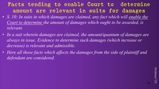 Khakare
VS
Facts tending to enable Court to determine
amount are relevant in suits for damages
• S. 10: In suits in which damages are claimed, any fact which will enable the
Court to determine the amount of damages which ought to be awarded, is
relevant.
• In a suit wherein damages are claimed, the amount/quantum of damages are
always in issue. Evidence to determine such damages (which increase or
decrease) is relevant and admissible.
• Here all those facts which affects the damages from the side of plaintiff and
defendant are considered.
40
 