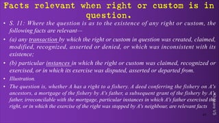 Khakare
VS
Facts relevant when right or custom is in
question.
• S. 11: Where the question is as to the existence of any right or custom, the
following facts are relevant—
• (a) any transaction by which the right or custom in question was created, claimed,
modified, recognized, asserted or denied, or which was inconsistent with its
existence;
• (b) particular instances in which the right or custom was claimed, recognized or
exercised, or in which its exercise was disputed, asserted or departed from.
• Illustration.
• The question is, whether A has a right to a fishery. A deed conferring the fishery on A's
ancestors, a mortgage of the fishery by A's father, a subsequent grant of the fishery by A's
father, irreconcilable with the mortgage, particular instances in which A's father exercised the
right, or in which the exercise of the right was stopped by A's neighbour, are relevant facts
41
 