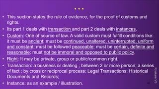 Khakare
VS
...
• This section states the rule of evidence, for the proof of customs and
rights.
• Its part 1 deals with transaction and part 2 deals with instances.
• Custom: One of source of law. A valid custom must fulfill conditions like:
it must be ancient; must be continued, unaltered, uninterrupted, uniform
and constant; must be followed peaceable; must be certain, definite and
reasonable; must not be immoral and opposed to public policy.
• Right: It may be private, group or public/common right.
• Transaction: a business or dealing ; between 2 or more person; a series
of fact ; by cross or reciprocal process; Legal Transactions; Historical
Documents and Records;
• Instance: as an example / illustration. 42
 
