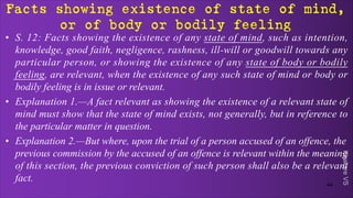 Khakare
VS
Facts showing existence of state of mind,
or of body or bodily feeling
• S. 12: Facts showing the existence of any state of mind, such as intention,
knowledge, good faith, negligence, rashness, ill-will or goodwill towards any
particular person, or showing the existence of any state of body or bodily
feeling, are relevant, when the existence of any such state of mind or body or
bodily feeling is in issue or relevant.
• Explanation 1.—A fact relevant as showing the existence of a relevant state of
mind must show that the state of mind exists, not generally, but in reference to
the particular matter in question.
• Explanation 2.—But where, upon the trial of a person accused of an offence, the
previous commission by the accused of an offence is relevant within the meaning
of this section, the previous conviction of such person shall also be a relevant
fact.
44
 
