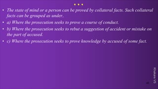 Khakare
VS
...
• The state of mind or a person can be proved by collateral facts. Such collateral
facts can be grouped as under..
• a) Where the prosecution seeks to prove a course of conduct.
• b) Where the prosecution seeks to rebut a suggestion of accident or mistake on
the part of accused.
• c) Where the prosecution seeks to prove knowledge by accused of some fact.
45
 
