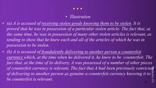 Khakare
VS
...
• Illustration
• (a) A is accused of receiving stolen goods knowing them to be stolen. It is
proved that he was in possession of a particular stolen article. The fact that, at
the same time, he was in possession of many other stolen articles is relevant, as
tending to show that he knew each and all of the articles of which he was in
possession to be stolen.
• (b) A is accused of fraudulently delivering to another person a counterfeit
currency which, at the time when he delivered it, he knew to be counterfeit. The
fact that, at the time of its delivery, A was possessed of a number of other pieces
of counterfeit currency is relevant. The fact that A had been previously convicted
of delivering to another person as genuine a counterfeit currency knowing it to
be counterfeit is relevant.
46
 