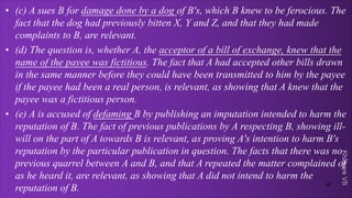 Khakare
VS
• (c) A sues B for damage done by a dog of B's, which B knew to be ferocious. The
fact that the dog had previously bitten X, Y and Z, and that they had made
complaints to B, are relevant.
• (d) The question is, whether A, the acceptor of a bill of exchange, knew that the
name of the payee was fictitious. The fact that A had accepted other bills drawn
in the same manner before they could have been transmitted to him by the payee
if the payee had been a real person, is relevant, as showing that A knew that the
payee was a fictitious person.
• (e) A is accused of defaming B by publishing an imputation intended to harm the
reputation of B. The fact of previous publications by A respecting B, showing ill-
will on the part of A towards B is relevant, as proving A's intention to harm B's
reputation by the particular publication in question. The facts that there was no
previous quarrel between A and B, and that A repeated the matter complained of
as he heard it, are relevant, as showing that A did not intend to harm the
reputation of B. 47
 