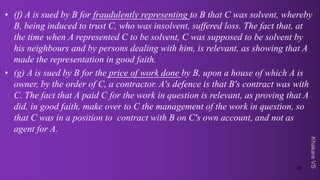 Khakare
VS
• (f) A is sued by B for fraudulently representing to B that C was solvent, whereby
B, being induced to trust C, who was insolvent, suffered loss. The fact that, at
the time when A represented C to be solvent, C was supposed to be solvent by
his neighbours and by persons dealing with him, is relevant, as showing that A
made the representation in good faith.
• (g) A is sued by B for the price of work done by B, upon a house of which A is
owner, by the order of C, a contractor. A's defence is that B's contract was with
C. The fact that A paid C for the work in question is relevant, as proving that A
did, in good faith, make over to C the management of the work in question, so
that C was in a position to contract with B on C's own account, and not as
agent for A.
48
 