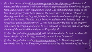 Khakare
VS
• (h) A is accused of the dishonest misappropriation of property which he had
found, and the question is whether, when he appropriated it, he believed in good
faith that the real owner could not be found. The fact that public notice of the
loss of the property had been given in the place where A was, is relevant, as
showing that A did not in good faith believe that the real owner of the property
could not be found. The fact that A knew, or had reason to believe, that the
notice was given fraudulently by C, who had heard of the loss of the property
and wished to set up a false claim to it, is relevant, as showing that the fact that
A knew of the notice did not disprove A's good faith.
• (i) A is charged with shooting at B with intent to kill him. In order to show A's
intent, the fact of A's having previously shot at B may be proved.
• (j) A is charged with sending threatening letters to B. Threatening letters
previously sent by A to B may be proved, as showing the intention of the letters.
49
 