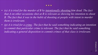 Khakare
VS
...
• (o) A is tried for the murder of B by intentionally shooting him dead. The fact
that A on other occasions shot at B is relevant as showing his intention to shoot
B. The fact that A was in the habit of shooting at people with intent to murder
them is irrelevant.
• (p) A is tried for a crime. The fact that he said something indicating an intention
to commit that particular crime is relevant. The fact that he said something
indicating a general disposition to commit crimes of that class is irrelevant.
51
 