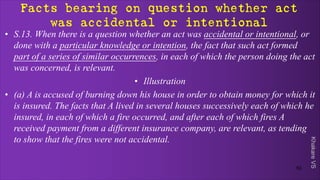 Khakare
VS
Facts bearing on question whether act
was accidental or intentional
• S.13. When there is a question whether an act was accidental or intentional, or
done with a particular knowledge or intention, the fact that such act formed
part of a series of similar occurrences, in each of which the person doing the act
was concerned, is relevant.
• Illustration
• (a) A is accused of burning down his house in order to obtain money for which it
is insured. The facts that A lived in several houses successively each of which he
insured, in each of which a fire occurred, and after each of which fires A
received payment from a different insurance company, are relevant, as tending
to show that the fires were not accidental.
52
 
