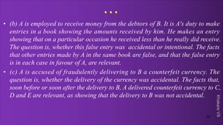 Khakare
VS
...
• (b) A is employed to receive money from the debtors of B. It is A's duty to make
entries in a book showing the amounts received by him. He makes an entry
showing that on a particular occasion he received less than he really did receive.
The question is, whether this false entry was accidental or intentional. The facts
that other entries made by A in the same book are false, and that the false entry
is in each case in favour of A, are relevant.
• (c) A is accused of fraudulently delivering to B a counterfeit currency. The
question is, whether the delivery of the currency was accidental. The facts that,
soon before or soon after the delivery to B, A delivered counterfeit currency to C,
D and E are relevant, as showing that the delivery to B was not accidental.
53
 