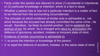 Khakare
VS
• Facts under this section are relevant to show (1) accidental or intentional,
or (2) particular knowledge or intention; which is a fact in issue.
• Whether a person has or has not a particular intention is a matter of fact
to be inferred from the surrounding circumstances.
• The principle on which evidence of similar acts is admissible is , not
show because the accused has already committed the same crime , he
would , therefore , be likely to commit another , but to establish the
animus of act, for which he is charged and rebut by anticipation the
defence of ignorance, accident, mistake or innocent state of mind.
• Evidence of similar occurrence is admissible to
• 1: to prove the intention or knowledge of the person;
• 2: to repel the defence of accident, mistake, or the same state of mind.
54
 