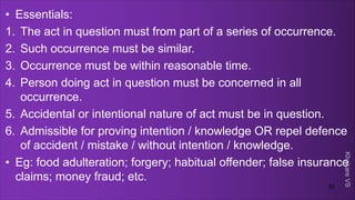 Khakare
VS
• Essentials:
1. The act in question must from part of a series of occurrence.
2. Such occurrence must be similar.
3. Occurrence must be within reasonable time.
4. Person doing act in question must be concerned in all
occurrence.
5. Accidental or intentional nature of act must be in question.
6. Admissible for proving intention / knowledge OR repel defence
of accident / mistake / without intention / knowledge.
• Eg: food adulteration; forgery; habitual offender; false insurance
claims; money fraud; etc.
55
 