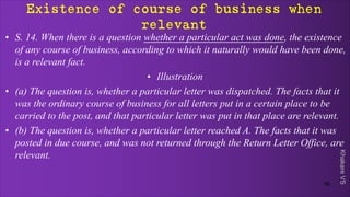 Khakare
VS
Existence of course of business when
relevant
• S. 14. When there is a question whether a particular act was done, the existence
of any course of business, according to which it naturally would have been done,
is a relevant fact.
• Illustration
• (a) The question is, whether a particular letter was dispatched. The facts that it
was the ordinary course of business for all letters put in a certain place to be
carried to the post, and that particular letter was put in that place are relevant.
• (b) The question is, whether a particular letter reached A. The facts that it was
posted in due course, and was not returned through the Return Letter Office, are
relevant.
56
 