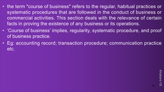 Khakare
VS
• the term "course of business" refers to the regular, habitual practices or
systematic procedures that are followed in the conduct of business or
commercial activities. This section deals with the relevance of certain
facts in proving the existence of any business or its operations.
• ‘Course of business’ implies, regularity, systematic procedure, and proof
of business practice.
• Eg: accounting record; transaction procedure; communication practice
etc.
57
 