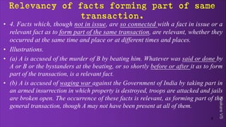 Khakare
VS
Relevancy of facts forming part of same
transaction.
• 4. Facts which, though not in issue, are so connected with a fact in issue or a
relevant fact as to form part of the same transaction, are relevant, whether they
occurred at the same time and place or at different times and places.
• Illustrations.
• (a) A is accused of the murder of B by beating him. Whatever was said or done by
A or B or the bystanders at the beating, or so shortly before or after it as to form
part of the transaction, is a relevant fact.
• (b) A is accused of waging war against the Government of India by taking part in
an armed insurrection in which property is destroyed, troops are attacked and jails
are broken open. The occurrence of these facts is relevant, as forming part of the
general transaction, though A may not have been present at all of them.
8
 