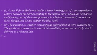 Khakare
VS
• (c) A sues B for a libel contained in a letter forming part of a correspondence.
Letters between the parties relating to the subject out of which the libel arose,
and forming part of the correspondence in which it is contained, are relevant
facts, though they do not contain the libel itself.
• (d) The question is, whether certain goods ordered from B were delivered to A.
The goods were delivered to several intermediate persons successively. Each
delivery is a relevant fact.
• ..
9
 