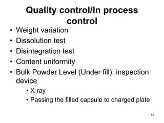 Quality control/In process
control
• Weight variation
• Dissolution test
• Disintegration test
• Content uniformity
• Bulk Powder Level (Under fill): inspection
device
• X-ray
• Passing the filled capsule to charged plate
12
 