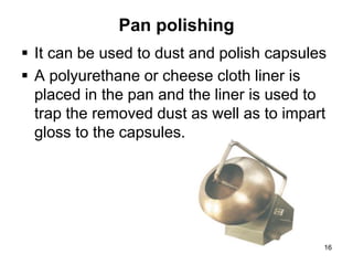 Pan polishing
 It can be used to dust and polish capsules
 A polyurethane or cheese cloth liner is
placed in the pan and the liner is used to
trap the removed dust as well as to impart
gloss to the capsules.
16
 