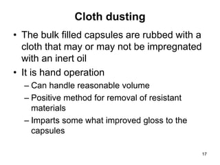 Cloth dusting
• The bulk filled capsules are rubbed with a
cloth that may or may not be impregnated
with an inert oil
• It is hand operation
– Can handle reasonable volume
– Positive method for removal of resistant
materials
– Imparts some what improved gloss to the
capsules
17
 