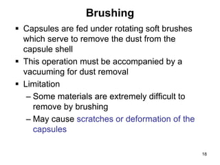 Brushing
 Capsules are fed under rotating soft brushes
which serve to remove the dust from the
capsule shell
 This operation must be accompanied by a
vacuuming for dust removal
 Limitation
– Some materials are extremely difficult to
remove by brushing
– May cause scratches or deformation of the
capsules
18
 