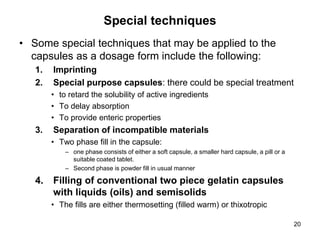 Special techniques
• Some special techniques that may be applied to the
capsules as a dosage form include the following:
1. Imprinting
2. Special purpose capsules: there could be special treatment
• to retard the solubility of active ingredients
• To delay absorption
• To provide enteric properties
3. Separation of incompatible materials
• Two phase fill in the capsule:
– one phase consists of either a soft capsule, a smaller hard capsule, a pill or a
suitable coated tablet.
– Second phase is powder fill in usual manner
4. Filling of conventional two piece gelatin capsules
with liquids (oils) and semisolids
• The fills are either thermosetting (filled warm) or thixotropic
20
 
