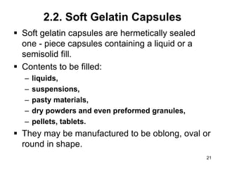 2.2. Soft Gelatin Capsules
 Soft gelatin capsules are hermetically sealed
one - piece capsules containing a liquid or a
semisolid fill.
 Contents to be filled:
– liquids,
– suspensions,
– pasty materials,
– dry powders and even preformed granules,
– pellets, tablets.
 They may be manufactured to be oblong, oval or
round in shape.
21
 