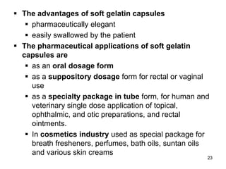  The advantages of soft gelatin capsules
 pharmaceutically elegant
 easily swallowed by the patient
 The pharmaceutical applications of soft gelatin
capsules are
 as an oral dosage form
 as a suppository dosage form for rectal or vaginal
use
 as a specialty package in tube form, for human and
veterinary single dose application of topical,
ophthalmic, and otic preparations, and rectal
ointments.
 In cosmetics industry used as special package for
breath fresheners, perfumes, bath oils, suntan oils
and various skin creams
23
 