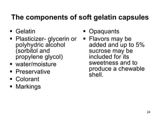 The components of soft gelatin capsules
 Gelatin
 Plasticizer- glycerin or
polyhydric alcohol
(sorbitol and
propylene glycol)
 water/moisture
 Preservative
 Colorant
 Markings
 Opaquants
 Flavors may be
added and up to 5%
sucrose may be
included for its
sweetness and to
produce a chewable
shell.
24
 