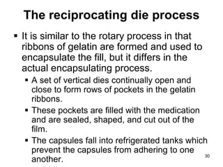 The reciprocating die process
 It is similar to the rotary process in that
ribbons of gelatin are formed and used to
encapsulate the fill, but it differs in the
actual encapsulating process.
 A set of vertical dies continually open and
close to form rows of pockets in the gelatin
ribbons.
 These pockets are filled with the medication
and are sealed, shaped, and cut out of the
film.
 The capsules fall into refrigerated tanks which
prevent the capsules from adhering to one
another.
30
 