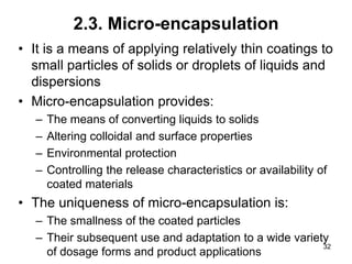 2.3. Micro-encapsulation
• It is a means of applying relatively thin coatings to
small particles of solids or droplets of liquids and
dispersions
• Micro-encapsulation provides:
– The means of converting liquids to solids
– Altering colloidal and surface properties
– Environmental protection
– Controlling the release characteristics or availability of
coated materials
• The uniqueness of micro-encapsulation is:
– The smallness of the coated particles
– Their subsequent use and adaptation to a wide variety
of dosage forms and product applications
32
 
