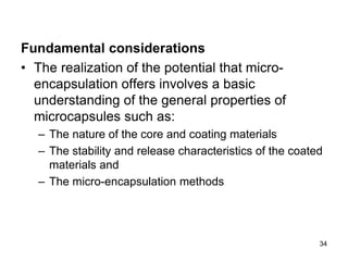 Fundamental considerations
• The realization of the potential that micro-
encapsulation offers involves a basic
understanding of the general properties of
microcapsules such as:
– The nature of the core and coating materials
– The stability and release characteristics of the coated
materials and
– The micro-encapsulation methods
34
 