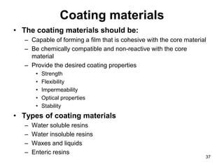 Coating materials
• The coating materials should be:
– Capable of forming a film that is cohesive with the core material
– Be chemically compatible and non-reactive with the core
material
– Provide the desired coating properties
• Strength
• Flexibility
• Impermeability
• Optical properties
• Stability
• Types of coating materials
– Water soluble resins
– Water insoluble resins
– Waxes and liquids
– Enteric resins
37
 