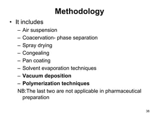 Methodology
• It includes
– Air suspension
– Coacervation- phase separation
– Spray drying
– Congealing
– Pan coating
– Solvent evaporation techniques
– Vacuum deposition
– Polymerization techniques
NB:The last two are not applicable in pharmaceutical
preparation
38
 