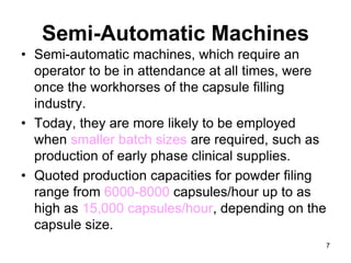 Semi-Automatic Machines
• Semi-automatic machines, which require an
operator to be in attendance at all times, were
once the workhorses of the capsule filling
industry.
• Today, they are more likely to be employed
when smaller batch sizes are required, such as
production of early phase clinical supplies.
• Quoted production capacities for powder filing
range from 6000-8000 capsules/hour up to as
high as 15,000 capsules/hour, depending on the
capsule size.
7
 