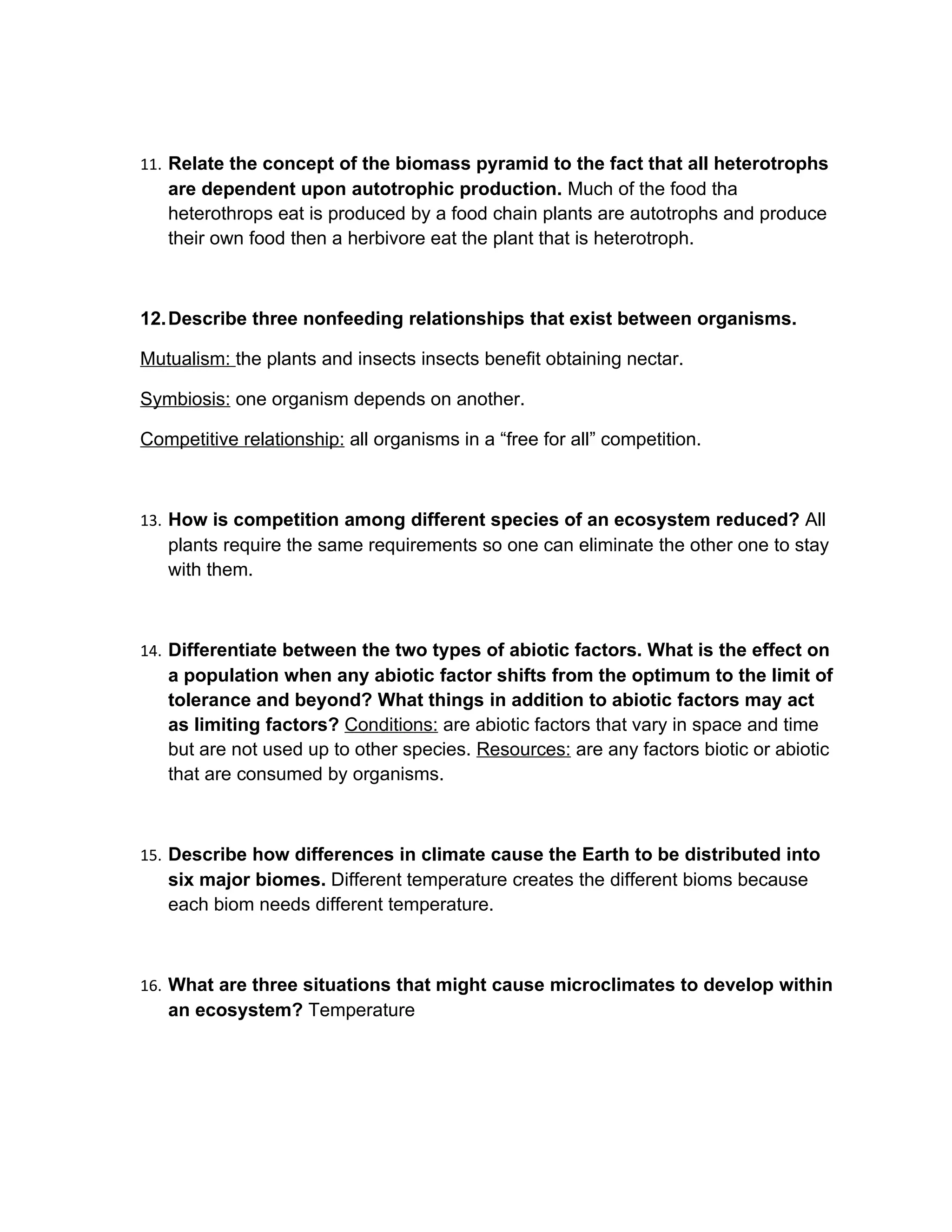 11. Relate the concept of the biomass pyramid to the fact that all heterotrophs
   are dependent upon autotrophic production. Much of the food tha
   heterothrops eat is produced by a food chain plants are autotrophs and produce
   their own food then a herbivore eat the plant that is heterotroph.



12. Describe three nonfeeding relationships that exist between organisms.

Mutualism: the plants and insects insects benefit obtaining nectar.

Symbiosis: one organism depends on another.

Competitive relationship: all organisms in a “free for all” competition.



13. How is competition among different species of an ecosystem reduced? All
   plants require the same requirements so one can eliminate the other one to stay
   with them.



14. Differentiate between the two types of abiotic factors. What is the effect on
   a population when any abiotic factor shifts from the optimum to the limit of
   tolerance and beyond? What things in addition to abiotic factors may act
   as limiting factors? Conditions: are abiotic factors that vary in space and time
   but are not used up to other species. Resources: are any factors biotic or abiotic
   that are consumed by organisms.



15. Describe how differences in climate cause the Earth to be distributed into
   six major biomes. Different temperature creates the different bioms because
   each biom needs different temperature.



16. What are three situations that might cause microclimates to develop within
   an ecosystem? Temperature
 