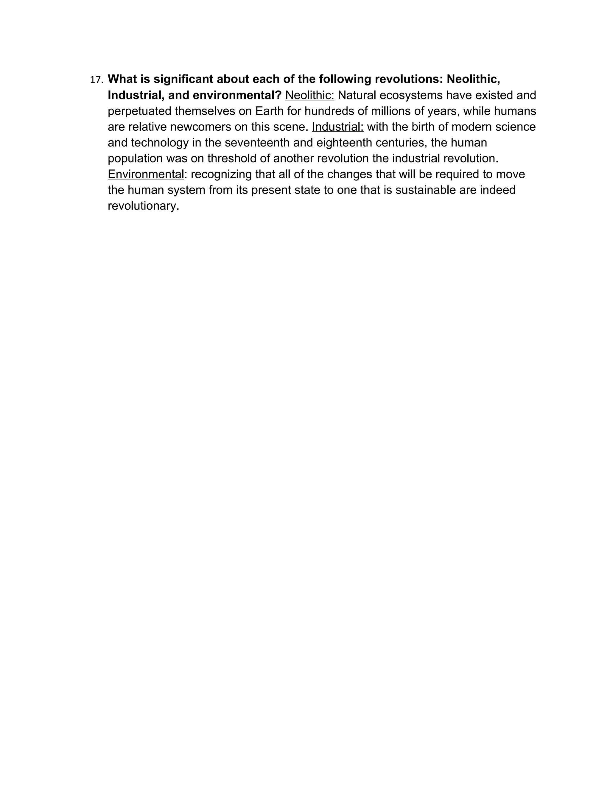 17. What is significant about each of the following revolutions: Neolithic,
   Industrial, and environmental? Neolithic: Natural ecosystems have existed and
   perpetuated themselves on Earth for hundreds of millions of years, while humans
   are relative newcomers on this scene. Industrial: with the birth of modern science
   and technology in the seventeenth and eighteenth centuries, the human
   population was on threshold of another revolution the industrial revolution.
   Environmental: recognizing that all of the changes that will be required to move
   the human system from its present state to one that is sustainable are indeed
   revolutionary.
 