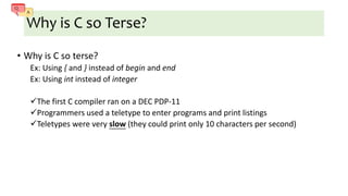 Why is C so Terse?
• Why is C so terse?
Ex: Using { and } instead of begin and end
Ex: Using int instead of integer
The first C compiler ran on a DEC PDP-11
Programmers used a teletype to enter programs and print listings
Teletypes were very slow (they could print only 10 characters per second)
 
