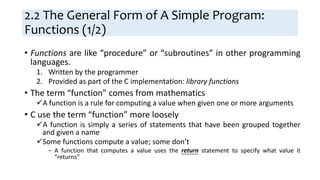 2.2 The General Form of A Simple Program:
Functions (1/2)
• Functions are like “procedure” or “subroutines” in other programming
languages.
1. Written by the programmer
2. Provided as part of the C implementation: library functions
• The term “function” comes from mathematics
A function is a rule for computing a value when given one or more arguments
• C use the term “function” more loosely
A function is simply a series of statements that have been grouped together
and given a name
Some functions compute a value; some don’t
− A function that computes a value uses the return statement to specify what value it
“returns”
 