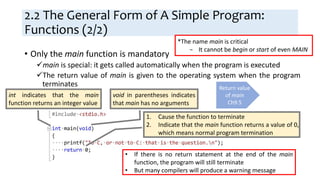 2.2 The General Form of A Simple Program:
Functions (2/2)
• Only the main function is mandatory
main is special: it gets called automatically when the program is executed
The return value of main is given to the operating system when the program
terminates
int indicates that the main
function returns an integer value
void in parentheses indicates
that main has no arguments
1. Cause the function to terminate
2. Indicate that the main function returns a value of 0,
which means normal program termination
Return value
of main
Ch9.5
• If there is no return statement at the end of the main
function, the program will still terminate
• But many compilers will produce a warning message
*The name main is critical
− It cannot be begin or start of even MAIN
 