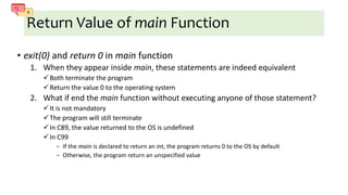 Return Value of main Function
• exit(0) and return 0 in main function
1. When they appear inside main, these statements are indeed equivalent
Both terminate the program
Return the value 0 to the operating system
2. What if end the main function without executing anyone of those statement?
It is not mandatory
The program will still terminate
In C89, the value returned to the OS is undefined
In C99
− If the main is declared to return an int, the program returns 0 to the OS by default
− Otherwise, the program return an unspecified value
 