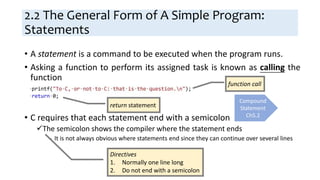 2.2 The General Form of A Simple Program:
Statements
• A statement is a command to be executed when the program runs.
• Asking a function to perform its assigned task is known as calling the
function
• C requires that each statement end with a semicolon
The semicolon shows the compiler where the statement ends
− It is not always obvious where statements end since they can continue over several lines
function call
return statement
Compound
Statement
Ch5.2
Directives
1. Normally one line long
2. Do not end with a semicolon
 