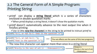 2.2 The General Form of A Simple Program:
Printing String
• printf can display a string literal which is a series of characters
enclosed in double quotation marks
When printf displays a string literal, it doesn’t show the quotation marks
• printf doesn’t automatically advance to the next output line when it
finishes printing
Use n (the new-line character) in the string to be printed to instruct printf to
advance one line
• The new-line character can appear more than once in a string literal
printf
Ch3.1
The net effects are the same of this two programs
Output is:
Brevity is the soul of wit.
--Shakespeare
 