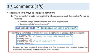 2.3 Comments (4/5)
• There are two ways to indicate comment
1. The symbol /* marks the beginning of a comment and the symbol */ marks
the end
3) A comment can go on the same line with other program code
 Sometimes called a “winged comment”
* Forgetting to terminate a comment may cause the compiler to ignore part of your program
Because we have neglected to terminate the first comment, the compiler ignores the
middle two statements, and the example prints My fleas.
 