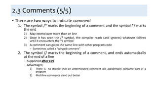 2.3 Comments (5/5)
• There are two ways to indicate comment
1. The symbol /* marks the beginning of a comment and the symbol */ marks
the end
1) May extend over more than on line
2) Once it has seen the /* symbol, the compiler reads (and ignores) whatever follows
until it encounters the */ symbol
3) A comment can go on the same line with other program code
− Sometimes called a “winged comment”
2. The symbol // marks the beginning of a comment, and ends automatically
at the end of a line
− Supported after C99
− Advantages:
1) There is no chance that an unterminated comment will accidentally consume part of a
program
2) Multiline comments stand out better
 