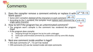Comments
1. Does the compiler remove a comment entirely or replace it with
blank space?
• Some old C compilers deleted all the characters in each comment
• According to the C standard, the compiler must replace each comment by a
single space character
2. How to tell if the program has an unterminated comment?
• The program won’t compile is the comment has rendered the program
illegal
• If the program does compile:
A. Stepping through the program line by line with a debugger
B. Easily spot unterminated comments by a distinctive color by some IDEs display
C. Lint
3. Nest one comment inside another is legal?
• Old-style comments (/*…*/) can’t be nested
• C99 comments (//) can be nested inside old-style comments
a/* */b = 0;
ab = 0;
a b = 0;
Illegal!
 