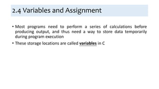 2.4 Variables and Assignment
• Most programs need to perform a series of calculations before
producing output, and thus need a way to store data temporarily
during program execution
• These storage locations are called variables in C
 