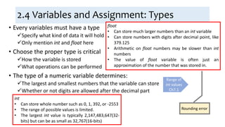 2.4 Variables and Assignment: Types
• Every variables must have a type
Specify what kind of data it will hold
Only mention int and float here
• Choose the proper type is critical
How the variable is stored
What operations can be performed
• The type of a numeric variable determines:
The largest and smallest numbers that the variable can store
Whether or not digits are allowed after the decimal part
Range of
int values
Ch7.1
int
• Can store whole number such as 0, 1, 392, or -2553
• The range of possible values is limited.
• The largest int value is typically 2,147,483,647(32-
bits) but can be as small as 32,767(16-bits)
float
• Can store much larger numbers than an int variable
• Can store numbers with digits after decimal point, like
379.125
• Arithmetic on float numbers may be slower than int
numbers
• The value of float variable is often just an
approximation of the number that was stored in.
Rounding error
 